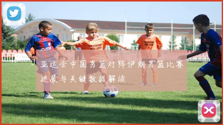 亚运会中国男篮对阵伊朗男篮比赛进展与关键数据解读