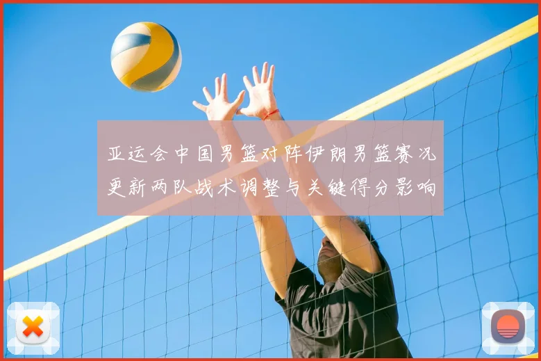 亚运会中国男篮对阵伊朗男篮赛况更新两队战术调整与关键得分影响