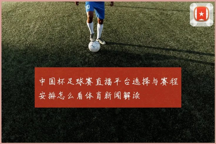 中国杯足球赛直播平台选择与赛程安排怎么看体育新闻解读