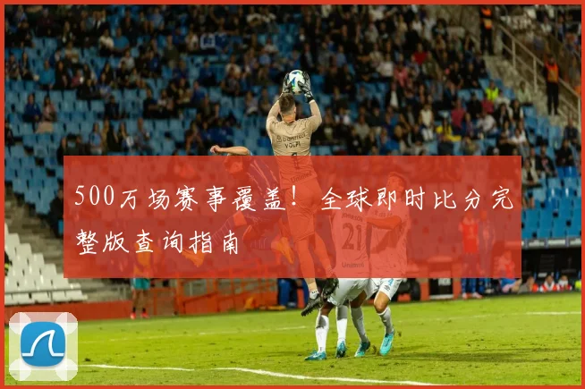 500万场赛事覆盖!全球即时比分完整版查询指南