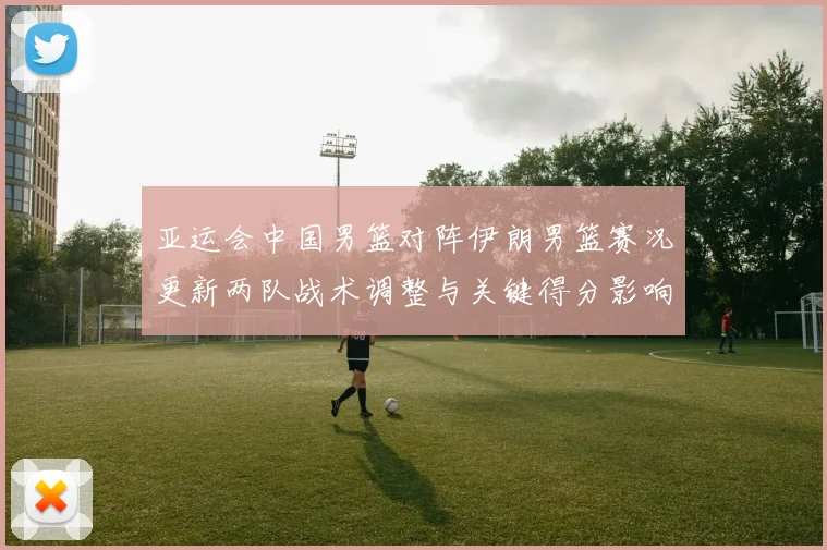 亚运会中国男篮对阵伊朗男篮赛况更新两队战术调整与关键得分影响
