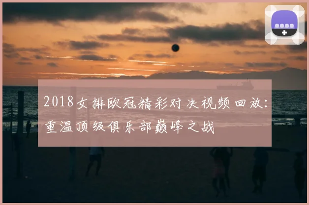 2018女排欧冠精彩对决视频回放:重温顶级俱乐部巅峰之战