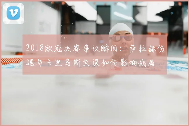 2018欧冠决赛争议瞬间:萨拉赫伤退与卡里乌斯失误如何影响战局