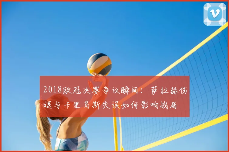 2018欧冠决赛争议瞬间:萨拉赫伤退与卡里乌斯失误如何影响战局